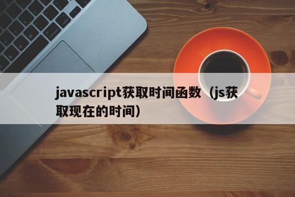 javascript获取时间函数(js获取现在的时间)