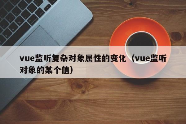 vue监听复杂对象属性的变化(vue监听对象的某个值)