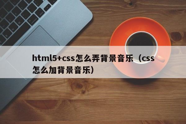 html5+css怎么弄背景音乐（css怎么加背景音乐）