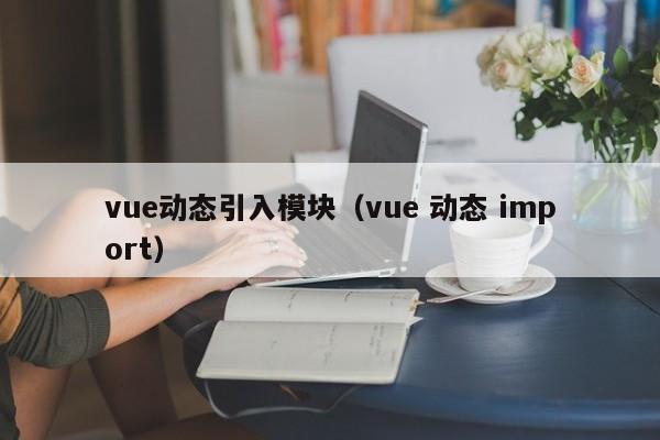 vue动态引入模块（vue 动态 import）