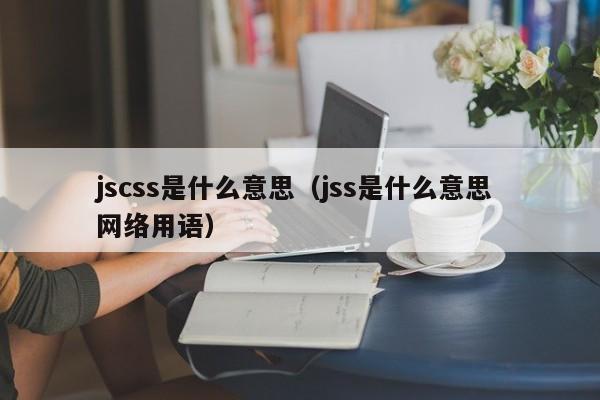 详细阅读:jscss是什么意思(jss是什么意思 网络用语) jscss是什么意思(jss是什么意思 网络用语)