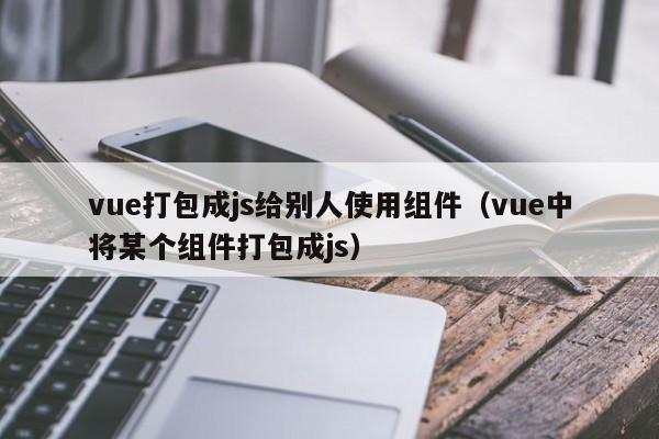 vue打包成js给别人使用组件（vue中将某个组件打包成js）